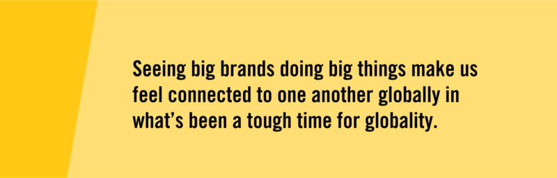 "Seeing big brands doing big things make us feel connected to one another globally in what's been a tough time for globality."